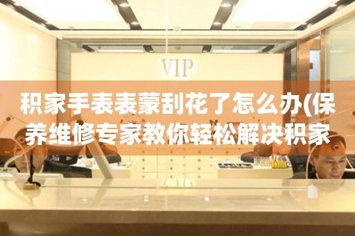  积家手表表蒙刮花了怎么办(保养维修专家教你轻松解决积家手表刮花问题) 手表维修知识库