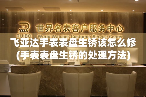  飞亚达手表表盘生锈该怎么修(手表表盘生锈的处理方法) 手表维修知识库
