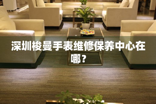 深圳梭曼手表维修保养中心在哪？