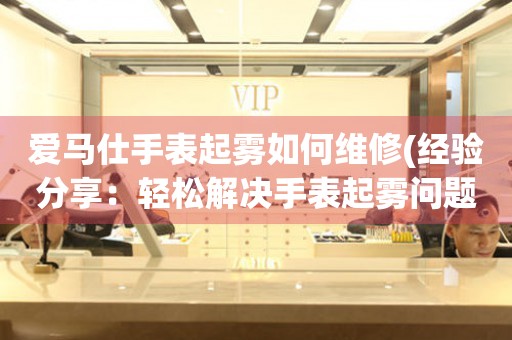 爱马仕手表起雾如何维修(经验分享：轻松解决手表起雾问题的方法)
