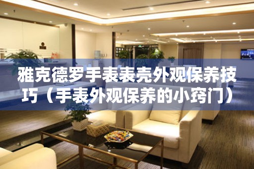  雅克德罗手表表壳外观保养技巧（手表外观保养的小窍门） 手表维修知识库