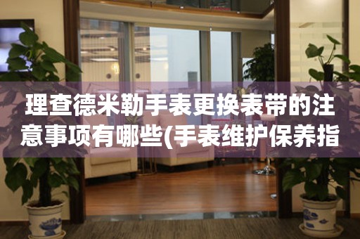  理查德米勒手表更换表带的注意事项有哪些(手表维护保养指南) 手表维修知识库