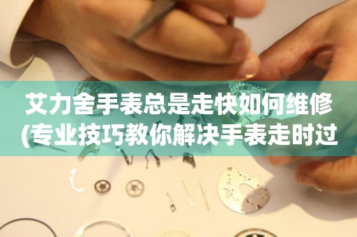  艾力舍手表总是走快如何维修(专业技巧教你解决手表走时过快的问题) 手表维修知识库