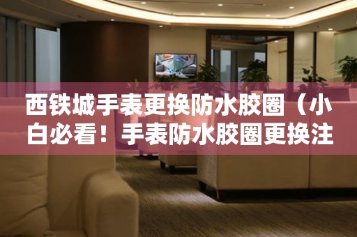  西铁城手表更换防水胶圈（小白必看！手表防水胶圈更换注意事项解析） 手表维修知识库