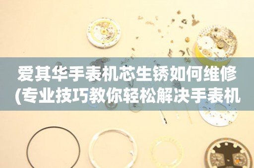  爱其华手表机芯生锈如何维修(专业技巧教你轻松解决手表机芯生锈问题) 手表维修知识库