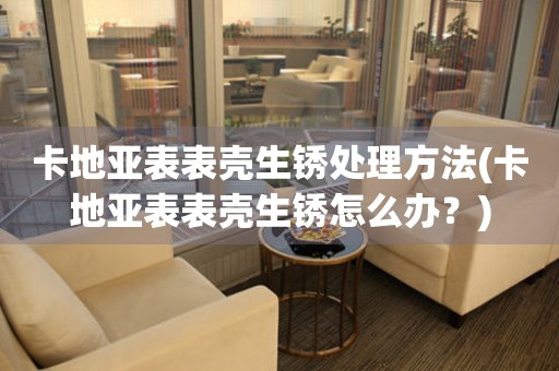 永城卡地亚表表壳生锈处理方法(卡地亚表表壳生锈怎么办？)