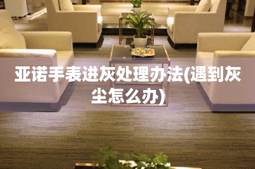  亚诺手表进灰处理办法(遇到灰尘怎么办) 手表维修知识库