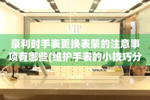  豪利时手表更换表蒙的注意事项有哪些(维护手表的小技巧分享) 手表维修知识库