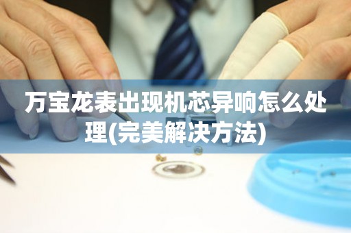  万宝龙表出现机芯异响怎么处理(完美解决方法) 手表维修知识库