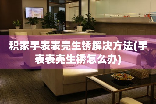  积家手表表壳生锈解决方法(手表表壳生锈怎么办) 手表维修知识库