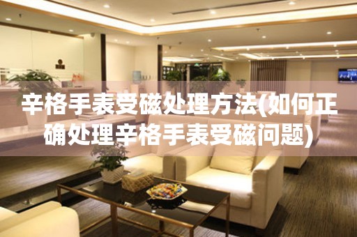  辛格手表受磁处理方法(如何正确处理辛格手表受磁问题) 手表维修知识库