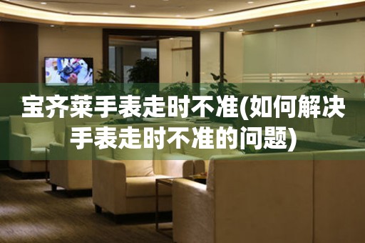  宝齐莱手表走时不准(如何解决手表走时不准的问题) 手表维修知识库