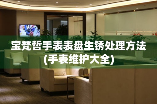  宝梵哲手表表盘生锈处理方法(手表维护大全) 手表维修知识库
