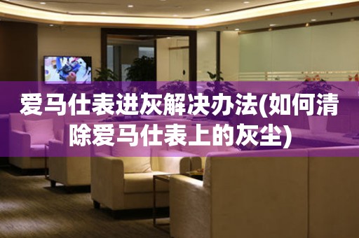  爱马仕表进灰解决办法(如何清除爱马仕表上的灰尘) 手表维修知识库
