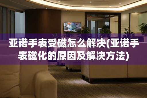  亚诺手表受磁怎么解决(亚诺手表磁化的原因及解决方法) 手表维修知识库