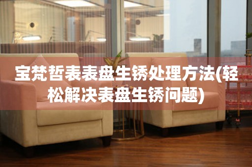  宝梵哲表表盘生锈处理方法(轻松解决表盘生锈问题) 手表维修知识库