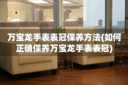  万宝龙手表表冠保养方法(如何正确保养万宝龙手表表冠) 手表维修知识库