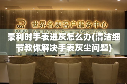  豪利时手表进灰怎么办(清洁细节教你解决手表灰尘问题) 手表维修知识库