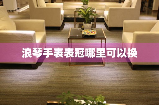  浪琴手表表冠哪里可以换 手表维修知识库