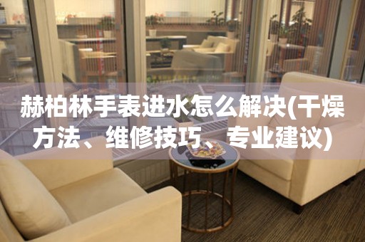  赫柏林手表进水怎么解决(干燥方法、维修技巧、专业建议) 手表维修知识库