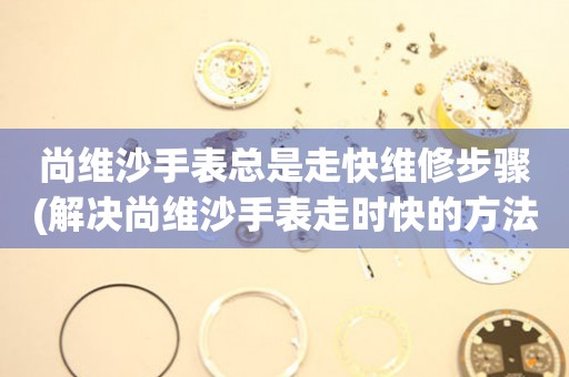  尚维沙手表总是走快维修步骤(解决尚维沙手表走时快的方法) 手表维修知识库