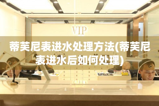  蒂芙尼表进水处理方法(蒂芙尼表进水后如何处理) 手表维修知识库