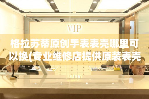  格拉苏蒂原创手表表壳哪里可以换(专业维修店提供原装表壳更换服务) 手表维修知识库