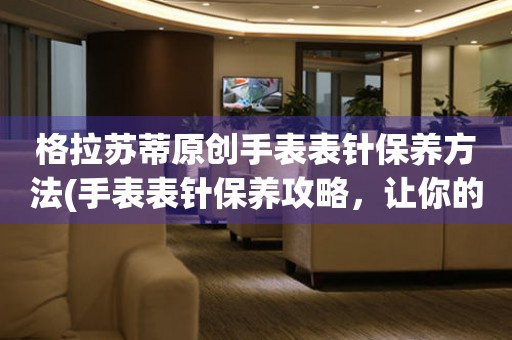  格拉苏蒂原创手表表针保养方法(手表表针保养攻略，让你的格拉苏蒂手表更持久) 手表维修知识库