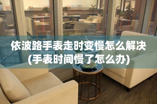  依波路手表走时变慢怎么解决(手表时间慢了怎么办) 手表维修知识库