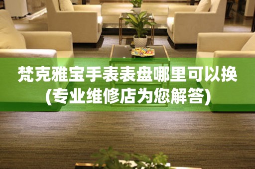  梵克雅宝手表表盘哪里可以换(专业维修店为您解答) 手表维修知识库