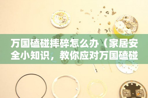  万国磕碰摔碎怎么办（家居安全小知识，教你应对万国磕碰摔碎的突发情况） 手表维修知识库