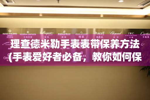  理查德米勒手表表带保养方法(手表爱好者必备，教你如何保养理查德米勒手表表带) 手表维修知识库