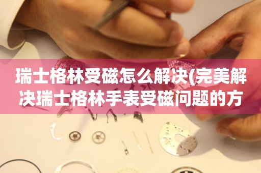  瑞士格林受磁怎么解决(完美解决瑞士格林手表受磁问题的方法) 手表维修知识库