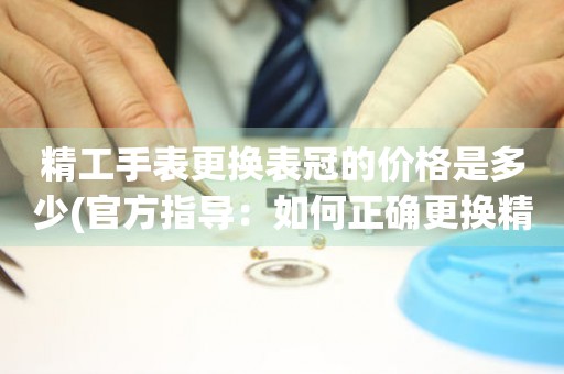  精工手表更换表冠的价格是多少(官方指导：如何正确更换精工手表表冠) 手表维修知识库