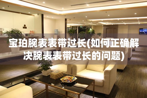  宝珀腕表表带过长(如何正确解决腕表表带过长的问题) 手表维修知识库