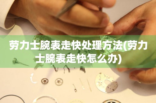  劳力士腕表走快处理方法(劳力士腕表走快怎么办) 手表维修知识库