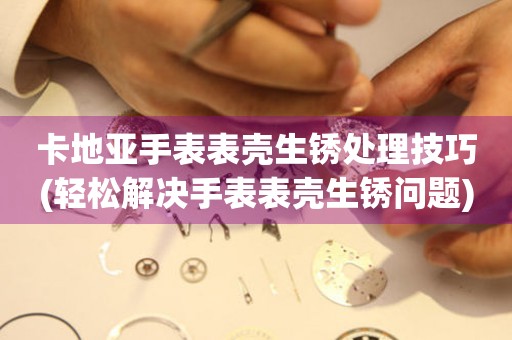  卡地亚手表表壳生锈处理技巧(轻松解决手表表壳生锈问题) 手表维修知识库