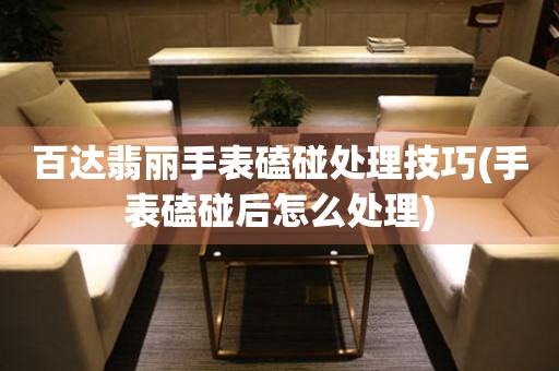  百达翡丽手表磕碰处理技巧(手表磕碰后怎么处理) 手表维修知识库