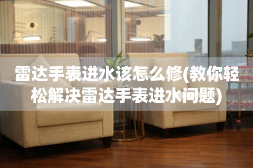  雷达手表进水该怎么修(教你轻松解决雷达手表进水问题) 手表维修知识库