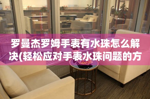  罗曼杰罗姆手表有水珠怎么解决(轻松应对手表水珠问题的方法) 手表维修知识库