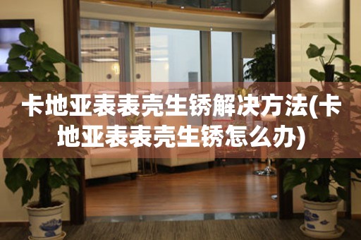  卡地亚表表壳生锈解决方法(卡地亚表表壳生锈怎么办) 手表维修知识库