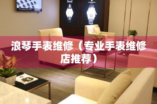  浪琴手表维修（专业手表维修店推荐） 手表维修知识库