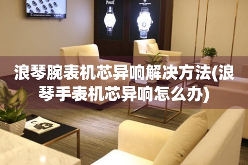  浪琴腕表机芯异响解决方法(浪琴手表机芯异响怎么办) 手表维修知识库