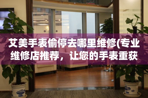  艾美手表偷停去哪里维修(专业维修店推荐，让您的手表重获新生) 手表维修知识库