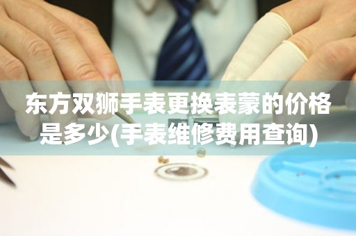  东方双狮手表更换表蒙的价格是多少(手表维修费用查询) 手表维修知识库