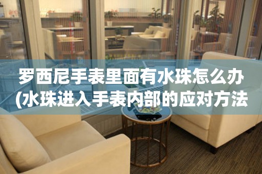  罗西尼手表里面有水珠怎么办(水珠进入手表内部的应对方法) 手表维修知识库