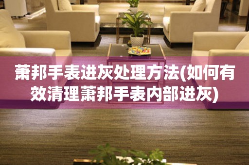  萧邦手表进灰处理方法(如何有效清理萧邦手表内部进灰) 手表维修知识库