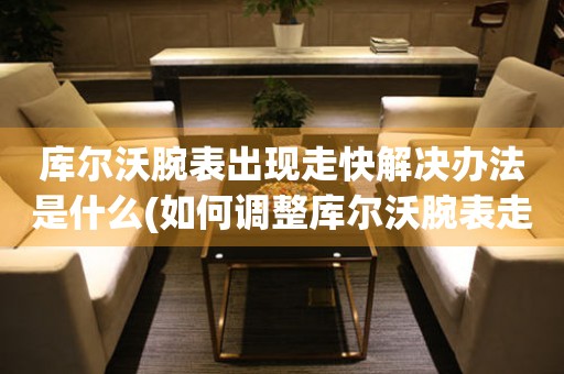  库尔沃腕表出现走快解决办法是什么(如何调整库尔沃腕表走时准确的方法) 手表维修知识库