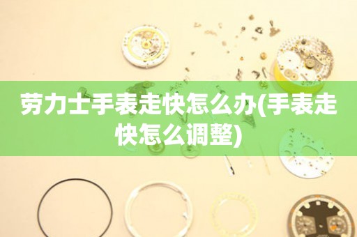  劳力士手表走快怎么办(手表走快怎么调整) 手表维修知识库