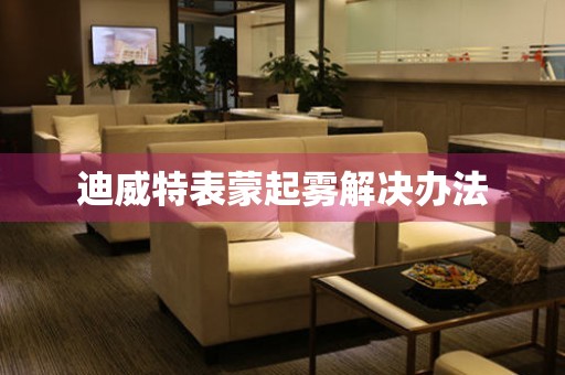  迪威特表蒙起雾解决办法 手表维修知识库